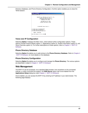 Page 6767 Chapter 5 - Remote Configuration and Management
Directory Database, and Phone Directory Configuration. A further option enables you to close the
Telnet session.
Voice over IP Configuration
Selecting Option 1 displays the Main menu, which allows further configuration options. These
options include Protocol Stacks (option 1), Applications (option 2), System Information (option 3), and
Voice Channels (option 4). For further descriptions of these options, refer to Chapter 4 - MVP110
Software.
Phone...