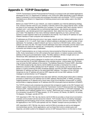 Page 7474 Appendix A - TCP/IP Description
Appendix A - TCP/IP Description
TCP/IP (Transmission Control Protocol/Internet Protocol) is a protocol suite and related applications
developed for the U.S. Department of Defense in the 1970s and 1980s specifically to permit different
types of computers to communicate and exchange information with one another. TCP/IP is currently
mandated as an official U.S. Department of Defense protocol and is also widely used in the UNIX
community.
Before you install TCP/IP on your...