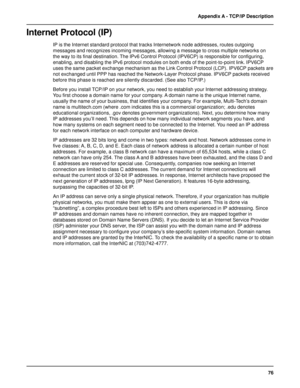 Page 7676 Appendix A - TCP/IP Description
Internet Protocol (IP)
IP is the Internet standard protocol that tracks Internetwork node addresses, routes outgoing
messages and recognizes incoming messages, allowing a message to cross multiple networks on
the way to its final destination. The IPv6 Control Protocol (IPV6CP) is responsible for configuring,
enabling, and disabling the IPv6 protocol modules on both ends of the point-to-point link. IPV6CP
uses the same packet exchange mechanism as the Link Control...