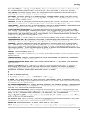 Page 8585 Glossary
Circuit-switched Network:  A technology used by the PSTN that allocates a pair of conductors for the exclusive use of one communication
path. Circuit switching allows multiple conversations on one talk path only if the end-users multiplex the signals prior to transmission.
Circuit switching:  The temporary connection of two or more communications channels using a fixed, non-shareable path through the
network. Users have full use of the circuit until the connection is terminated.
Clear...