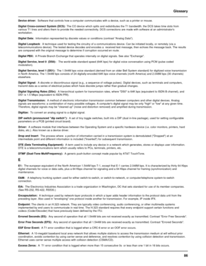 Page 8686 Glossary
Device driver:  Software that controls how a computer communicates with a device, such as a printer or mouse.
Digital Cross-connect System (DCS):The CO device which splits and redistributes the T1 bandwidth. the DCS takes time slots from
various T1 lines and alters them to provide the needed connectivity. DCS connections are made with software at an administrators
workstation.
Digital Data:  Information represented by discrete values or conditions (contrast Analog Data).
Digital Loopback:  A...