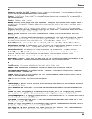 Page 9090 Glossary
M
Management Information Base (MIB):  A database of network management information used by the Common Management Information
Protocol (CMIP) and the Simple Network Management Protocol (SNMP).
Megacom:   An AT&T service with a normal WATS line (typically T1) between the customer premise and the AT&T serving class 4 CO  are
the customers responsibility.
MegaLink:    BellSouths leased T1 service.
Message:  Associated with such terms as packet, frame, and segment. 1. In information theory, an...