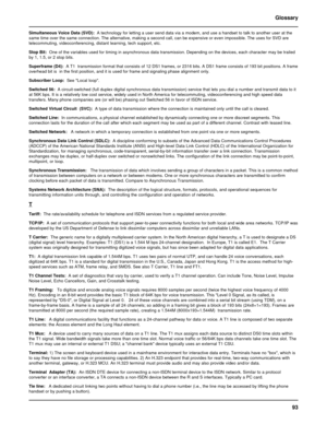 Page 9393 Glossary
Simultaneous Voice Data (SVD):  A technology for letting a user send data via a modem, and use a handset to talk to another user at the
same time over the same connection. The alternative, making a second call, can be expensive or even impossible. The uses for SVD are
telecommuting, videoconferencing, distant learning, tech support, etc.
Stop Bit:  One of the variables used for timing in asynchronous data transmission. Depending on the devices, each character may be trailed
by 1, 1.5, or 2...