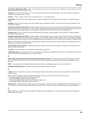 Page 9494 Glossary
Time-Division Multiplexing (TDM):  Division of a transmission facility into two or more channels by allotting the common channel to several
different information channels, one at a time.
Time Slot:  One of 24 channels within a T1 line. Each channel has a 64K bps maximum bandwidth. Time slot  implies the time division
multiplexing organization of the T1 signal.
Toll Call:   A call to a location outside of your local service area (i.e., a long distance call).
Tone dialing:  One of two methods...