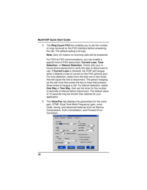 Page 18MultiVOIP Quick Start Guide
184. The Ring Count FXO box enables you to set the number
of rings received on the FXO interface before answering
the call. The default setting is 2 rings.
Note: Zero (0) means no incoming calls will be answered.
For FXO-to-FXO communications, you can enable a
specific kind of FXO disconnect: Current Loss, Tone
Detection, or Silence Detection. Check with your in-
house phone personnel to verify the type of disconnect to
use. If Current Loss is checked, the VOIP will hangup...