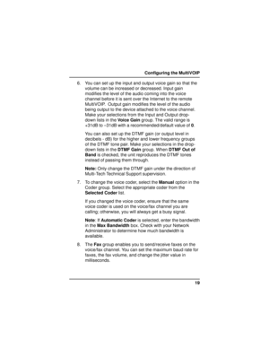 Page 1919 Configuring the MultiVOIP
6. You can set up the input and output voice gain so that the
volume can be increased or decreased. Input gain
modifies the level of the audio coming into the voice
channel before it is sent over the Internet to the remote
MultiVOIP.  Output gain modifies the level of the audio
being output to the device attached to the voice channel.
Make your selections from the Input and Output drop-
down lists in the Voice Gain group. The valid range is
+31dB to –31dB with a...
