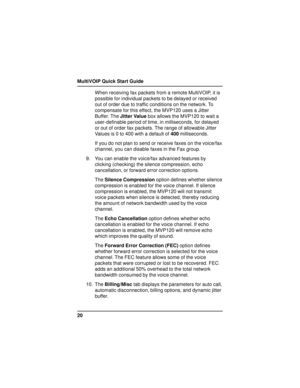 Page 20MultiVOIP Quick Start Guide
20When receiving fax packets from a remote MultiVOIP, it is
possible for individual packets to be delayed or received
out of order due to traffic conditions on the network. To
compensate for this effect, the MVP120 uses a Jitter
Buffer. The Jitter Value box allows the MVP120 to wait a
user-definable period of time, in milliseconds, for delayed
or out of order fax packets. The range of allowable Jitter
Values is 0 to 400 with a default of 400 milliseconds.
If you do not plan to...