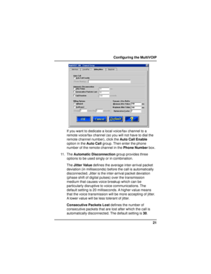 Page 2121 Configuring the MultiVOIP
If you want to dedicate a local voice/fax channel to a
remote voice/fax channel (so you will not have to dial the
remote channel number), click the Auto Call Enable
option in the Auto Call group. Then enter the phone
number of the remote channel in the Phone Number box.
11. The Automatic Disconnection group provides three
options to be used singly or in combination.
The Jitter Value defines the average inter-arrival packet
deviation (in milliseconds) before the call is...