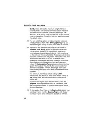 Page 22MultiVOIP Quick Start Guide
22Call Duration defines the maximum length of time (in
seconds) that a call remains connected before the call is
automatically disconnected. The default setting is 180
seconds.  A call limit of three minutes may be too short for
most configurations. Therefore, you may want to increase
this default value.
12. You can set billing options for inbound and/or outbound
calls by checking them in the Billing Options group and
then entering the charge in cents per number of seconds....