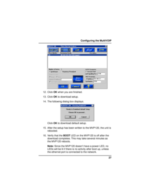 Page 2727 Configuring the MultiVOIP
12. Click OK when you are finished.
13. Click OK to download setup.
14. The following dialog box displays.
Click OK to download default setup.
15. After the setup has been written to the MVP120, the unit is
rebooted.
16. Verify that the BOOT LED on the MVP120 is off after the
download completes. This may take several minutes as
the MVP120 reboots.
Note: Since the MVP120 doesn’t have a power LED, no
LEDs will be lit if there is no activity after boot up, unless
the ethernet...