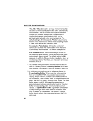 Page 42MultiVOIP Quick Start Guide
42The Jitter Value defines the average inter-arrival packet
deviation (in milliseconds) before the call is automatically
disconnected. Jitter is the inter-arrival packet deviation
(phase shift of digital pulses) over the transmission
medium that causes voice breakup which can be
particularly disruptive to voice communications. The
default setting is 20 milliseconds. A higher value means
that the voice transmission will be more accepting of jitter.
A lower value will be less...