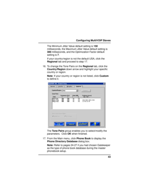 Page 4343 Configuring MultiVOIP Slaves
The Minimum Jitter Value default setting is 150
milliseconds, the Maximum Jitter Value default setting is
300 milliseconds, and the Optimization Factor default
setting is 7.
If your country/region is not the default USA, click the
Regional tab and proceed to step 17.
16. To change the Tone Pairs on the Regional tab, click the
Country/Region down arrow and highlight your specific
country or region.
Note: If your country or region is not listed, click Custom
to define it....