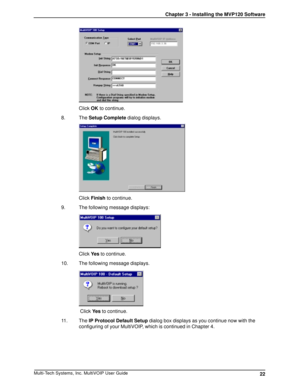 Page 2222 Chapter 3 - Installing the MVP120 SoftwareMulti-Tech Systems, Inc. MultiVOIP User Guide
Click OK to continue.
8. The Setup Complete dialog displays.
Click Finish to continue.
9. The following message displays:
Click Ye s to continue.
10. The following message displays.
 Click Ye s to continue.
11. The IP Protocol Default Setup dialog box displays as you continue now with the
configuring of your MultiVOIP, which is continued in Chapter 4. 