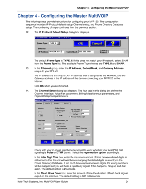 Page 24Multi-Tech Systems, Inc. MultiVOIP User GuideChapter 4 - Configuring the Master MultiVOIP
24
Chapter 4 - Configuring the Master MultiVOIP
The following steps provide instructions for configuring your MVP120. The configuration
sequence includes IP Protocol default setup, Channel setup, and Phone Directory Database
setup. The numbering of steps continues from the previous section.
12. The IP Protocol Default Setup dialog box displays.
The default Frame Type is TYPE_II. If this does not match your IP...