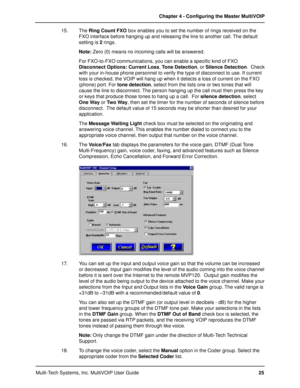 Page 25Multi-Tech Systems, Inc. MultiVOIP User GuideChapter 4 - Configuring the Master MultiVOIP
25 15. The Ring Count FXO box enables you to set the number of rings received on the
FXO interface before hanging up and releasing the line to another call. The default
setting is 2 rings.
Note: Zero (0) means no incoming calls will be answered.
For FXO-to-FXO communications, you can enable a specific kind of FXO
Disconnect Options: Current Loss, Tone Detection, or Silence Detection.  Check
with your in-house phone...