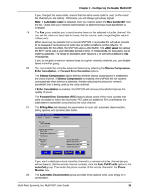 Page 26Multi-Tech Systems, Inc. MultiVOIP User GuideChapter 4 - Configuring the Master MultiVOIP
26 If you changed the voice coder, ensure that the same voice coder is used on the voice/
fax channel you are calling.  Otherwise, you will always get a busy signal.
Note: If Automatic Coder is selected, then you need to select the Max Bandwidth from
the list. Check with your Network Administrator to determine how much bandwidth is
available.
19. The Fax group enables you to send/receive faxes on the selected...