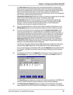 Page 27Multi-Tech Systems, Inc. MultiVOIP User GuideChapter 4 - Configuring the Master MultiVOIP
27 The Jitter Value defines the average inter-arrival packet deviation (in milliseconds)
before the call is automatically disconnected. Jitter is the inter-arrival packet deviation
(phase shift of digital pulses) over the transmission medium that causes voice breakup
which can be particularly disruptive to voice communications. The default is 20
milliseconds.  A higher value means that the voice transmission will be...