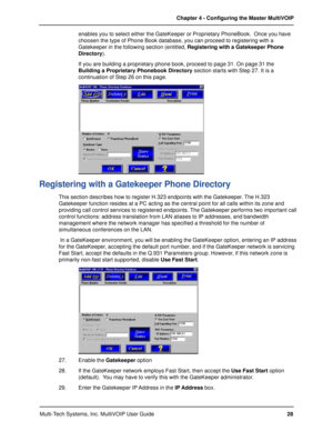 Page 28Multi-Tech Systems, Inc. MultiVOIP User GuideChapter 4 - Configuring the Master MultiVOIP
28 enables you to select either the GateKeeper or Proprietary PhoneBook.  Once you have
choosen the type of Phone Book database, you can proceed to registering with a
Gatekeeper in the following section (entitled, Registering with a Gatekeeper Phone
Directory).
If you are building a proprietary phone book, proceed to page 31. On page 31 the
Building a Proprietary Phonebook Directory section starts with Step 27. It...