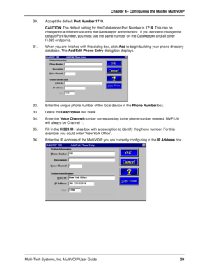 Page 29Multi-Tech Systems, Inc. MultiVOIP User GuideChapter 4 - Configuring the Master MultiVOIP
29 30. Accept the default Port Number 1719.
CAUTION: The default setting for the Gatekeeper Port Number is 1719. This can be
changed to a different value by the Gatekeeper administrator.  If you decide to change the
default Port Number, you must use the same number on the Gatekeeper and all other
H.323 endpoints.
31. When you are finished with this dialog box, click Add to begin building your phone directory...
