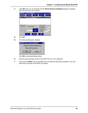 Page 30Multi-Tech Systems, Inc. MultiVOIP User GuideChapter 4 - Configuring the Master MultiVOIP
30 37. Click OK when you are finished and the Phone Directory Database dialog box displays
with the first entry in the window.
38. Click OK.
39. The following dialog box displays.
Click OK to download default setup.
40. After the setup has been written to the MVP120, the unit is rebooted.
41. Verify that the BOOT LED on the MVP120 is off after the download completes. This may
take several minutes as the MVP120...