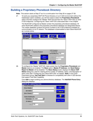 Page 31Multi-Tech Systems, Inc. MultiVOIP User GuideChapter 4 - Configuring the Master MultiVOIP
31
Building a Proprietary Phonebook Directory
Note:  This section starts at Step 27 as it is a continuation from Step 26 on pages 27-28.
27. To build your proprietary MVP120 Phone Directory (in an H.323 environment without the
Gatekeeper option enabled), you will first need to select the Proprietary Phonebook
option and then configure the “Master” MVP120 and then the “Slave” MVP120s (or other
H.323 endpoints)....