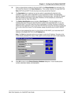 Page 32Multi-Tech Systems, Inc. MultiVOIP User GuideChapter 4 - Configuring the Master MultiVOIP
32 29. Enter a unique phone number for the local VOIP in the Phone Number box and enter 1 for
the Voice/Fax channel in the Voice Channel box. This number must be 1 for each MVP120.
Note: MVP120 and MVP110 will only have one entry and will be Channel 1.
30. The Description box is optional, but can be useful in associating the channel to the
extension. If you wish, enter a description of your local phone number. This...