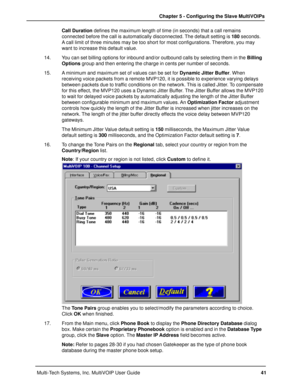 Page 4141 Chapter 5 - Configuring the Slave MultiVOIPs
Multi-Tech Systems, Inc. MultiVOIP User GuideCall Duration defines the maximum length of time (in seconds) that a call remains
connected before the call is automatically disconnected. The default setting is 180 seconds.
A call limit of three minutes may be too short for most configurations. Therefore, you may
want to increase this default value.
14. You can set billing options for inbound and/or outbound calls by selecting them in the Billing
Options group...