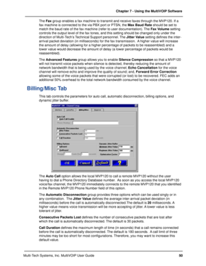 Page 5050 Chapter 7 - Using the MultiVOIP Software
Multi-Tech Systems, Inc. MultiVOIP User GuideThe Fax group enables a fax machine to transmit and receive faxes through the MVP120. If a
fax machine is connected to the via PBX port or PTSN, the Max Baud Rate should be set to
match the baud rate of the fax machine (refer to user documentation). The Fax Volume setting
controls the output level of the fax tones, and this setting should be changed only under the
direction of Multi-Tech’s Technical Support...