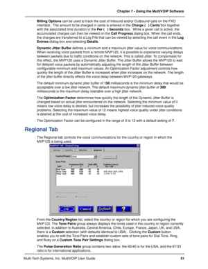 Page 5151 Chapter 7 - Using the MultiVOIP Software
Multi-Tech Systems, Inc. MultiVOIP User GuideBilling Options can be used to track the cost of Inbound and/or Outbound calls on the FXO
interface.  The amount to be charged in cents is entered in the Charge (   ) Cents box together
with the associated time duration in the Per (   ) Seconds box.  While a given call is active, the
accumulated charges can then be viewed on the Call Progress dialog box. When the call ends,
the charges are transferred to a Log File...