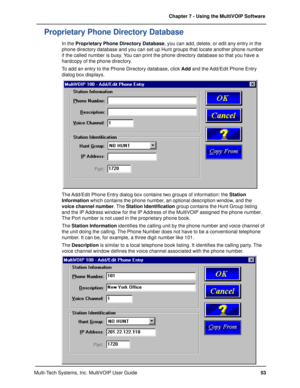 Page 5353 Chapter 7 - Using the MultiVOIP Software
Multi-Tech Systems, Inc. MultiVOIP User Guide
Proprietary Phone Directory Database
In the Proprietary Phone Directory Database, you can add, delete, or edit any entry in the
phone directory database and you can set up Hunt groups that locate another phone number
if the called number is busy. You can print the phone directory database so that you have a
hardcopy of the phone directory.
To add an entry to the Phone Directory database, click Add and the Add/Edit...