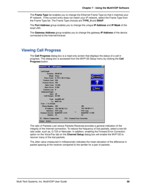 Page 5858 Chapter 7 - Using the MultiVOIP Software
Multi-Tech Systems, Inc. MultiVOIP User GuideThe Frame Type list enables you to change the Ethernet Frame Type so that it matches your
IP network.  If the current entry does not match your IP network, select the Frame Type from
the Frame Type list. The Frame Type choices are TYPE_II and SNAP.
The Port Address group enables you to change the unique IP Address and IP Mask of the
local LAN.
The Gateway Address group enables you to change the gateway IP Address of...
