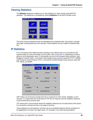 Page 6060 Chapter 7 - Using the MultiVOIP Software
Multi-Tech Systems, Inc. MultiVOIP User Guide
Viewing Statistics
The Statistics dialog box enables you to view statistics for major events of the MVP120
operation. This dialog box is accessed by clicking Statistics on the MVP120 Main menu.
The Voice Channel statistics shows the attempted and completed calls, call duration, average
call length, bytes/packets sent and received. These statistics can be a helpful troubleshooting
tool.
IP Statistics
IP is a...