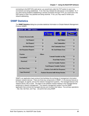 Page 6161 Chapter 7 - Using the MultiVOIP Software
Multi-Tech Systems, Inc. MultiVOIP User Guideconnecting to the MVP120’s web server, you would look under the TCP section to see if any
connections are being established.  If not, that may indicate the web server is not enabled.  Or, if
you were having problems establishing a remote connection through TFTP, you could look in the
UDP section to see if any packets are being received.  If not, you may need to review your
network addressing.
SNMP Statistics
The SNMP...