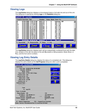 Page 6262 Chapter 7 - Using the MultiVOIP Software
Multi-Tech Systems, Inc. MultiVOIP User Guide
Viewing Logs
The Log Entries dialog box displays a chronological history of all calls into and out of this unit.
This dialog box is opened by clicking Logs on the Statistics dialog box.
The Log Entries dialog box displays each call as a sequentially numbered Event with the date,
time, duration of the call, the status of the call (Successful or Unsuccessful), Mode (Voice  or
Fax), and the from and to numbers.
Viewing...