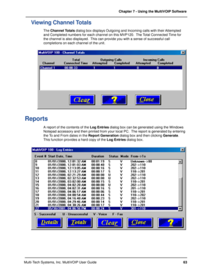 Page 6363 Chapter 7 - Using the MultiVOIP Software
Multi-Tech Systems, Inc. MultiVOIP User Guide
Viewing Channel Totals
The Channel Totals dialog box displays Outgoing and Incoming calls with their Attempted
and Completed numbers for each channel on this MVP120.  The Total Connected Time for
the channel is also displayed.  This can provide you with a sense of successful call
completions on each channel of the unit.
Reports
A report of the contents of the Log Entries dialog box can be generated using the...