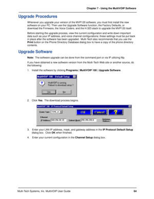Page 6464 Chapter 7 - Using the MultiVOIP Software
Multi-Tech Systems, Inc. MultiVOIP User Guide
Upgrade Procedures
Whenever you upgrade your version of the MVP120 software, you must first install the new
software on your PC. Then use the Upgrade Software function, the Factory Defaults, or
download the Firmware, the Voice Coders, and the H.323 stack to upgrade the MVP120 itself.
Before starting the upgrade process, view the current configuration and write down important
data such as your IP address, and voice...
