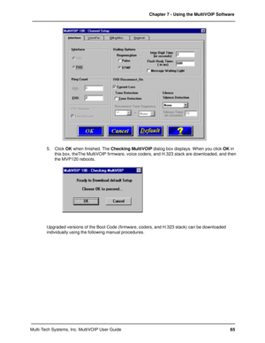 Page 6565 Chapter 7 - Using the MultiVOIP Software
Multi-Tech Systems, Inc. MultiVOIP User Guide
5. Click OK when finished. The Checking MultiVOIP dialog box displays. When you click OK in
this box, theThe MultiVOIP firmware, voice coders, and H.323 stack are downloaded, and then
the MVP120 reboots.
Upgraded versions of the Boot Code (firmware, coders, and H.323 stack) can be downloaded
individually using the following manual procedures. 