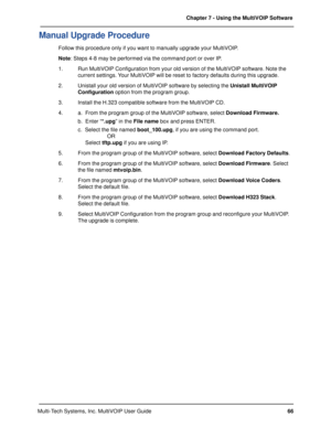 Page 6666 Chapter 7 - Using the MultiVOIP Software
Multi-Tech Systems, Inc. MultiVOIP User Guide
Manual Upgrade Procedure
Follow this procedure only if you want to manually upgrade your MultiVOIP.
Note: Steps 4-8 may be performed via the command port or over IP.
1. Run MultiVOIP Configuration from your old version of the MultiVOIP software. Note the
current settings. Your MultiVOIP will be reset to factory defaults during this upgrade.
2. Unistall your old version of MultiVOIP software by selecting the Unistall...