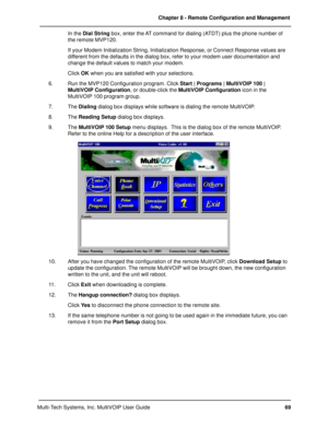Page 6969 Chapter 8 - Remote Configuration and Management
Multi-Tech Systems, Inc. MultiVOIP User GuideIn the Dial String box, enter the AT command for dialing (ATDT) plus the phone number of
the remote MVP120.
If your Modem Initialization String, Initialization Response, or Connect Response values are
different from the defaults in the dialog box, refer to your modem user documentation and
change the default values to match your modem.
Click OK when you are satisfied with your selections.
6. Run the MVP120...