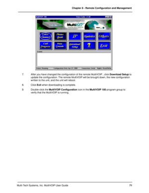 Page 7171 Chapter 8 - Remote Configuration and Management
Multi-Tech Systems, Inc. MultiVOIP User Guide
7. After you have changed the configuration of the remote MultiVOIP , click Download Setup to
update the configuration. The remote MultiVOIP will be brought down, the new configuration
written to the unit, and the unit will reboot.
8. Click Exit when downloading is complete.
9. Double-click the MultiVOIP Configuration icon in the MultiVOIP 100 program group to
verify that the MultiVOIP is running. 