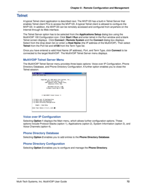 Page 7272 Chapter 8 - Remote Configuration and Management
Multi-Tech Systems, Inc. MultiVOIP User Guide
Telnet
A typical Telnet client application is described next. The MVP120 has a built-in Telnet Server that
enables Telnet client PCs to access the MVP120. A typical Telnet client is allowed to configure the
MVP120. In addition, the MVP120 can be remotely accessed and configured from anywhere on the
Internet through its Web interface.
The Telnet Server option has to be selected from the Applications Setup...
