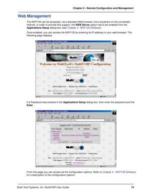 Page 7373 Chapter 8 - Remote Configuration and Management
Multi-Tech Systems, Inc. MultiVOIP User Guide
Web Management
The MVP120 can be accessed, via a standard Web browser, from anywhere on the connected
Internet. In order to provide this support, the WEB Server option has to be enabled from the
Applications Setup dialog box (see Chapter 4 - MVP120 Software).
Once enabled, you can access the MVP120 by entering its IP address in your web browser. The
following page displays.
If a Password was entered in the...