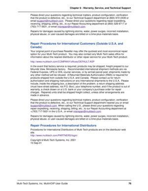 Page 7676 Chapter 9 - Warranty, Service, and Technical Support
Multi-Tech Systems, Inc. MultiVOIP User GuidePlease direct your questions regarding technical matters, product configuration, verification
that the product is defective, etc., to our Technical Support department at (800) 972-2439 or
email 
tsupport@multitech.com.  Please direct your questions regarding repair expediting,
receiving, shipping, billing, etc., to our Repair Accounting department at (800) 328-9717 or
(763) 717-5631, or email...