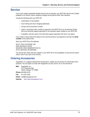 Page 7777 Chapter 9 - Warranty, Service, and Technical Support
Multi-Tech Systems, Inc. MultiVOIP User Guide
Service
If your tech support specialist decides that service is required, your MVP120 may be sent (freight
prepaid) to our factory. Return shipping charges will be paid by Multi-Tech Systems.
Include the following with your MVP120:
a description of the problem
return billing and return shipping addresses
contact name and phone number
check or purchase order number for payment if the MVP120 is out of...