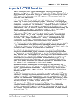 Page 8080 Appendix A - TCP/IP Description
Multi-Tech Systems, Inc. MultiVOIP User Guide
Appendix A - TCP/IP Description
TCP/IP (Transmission Control Protocol/Internet Protocol) is a protocol suite and related
applications developed for the U.S. Department of Defense in the 1970s and 1980s specifically to
permit different types of computers to communicate and exchange information with one another.
TCP/IP is currently mandated as an official U.S. Department of Defense protocol and is also
widely used in the UNIX...