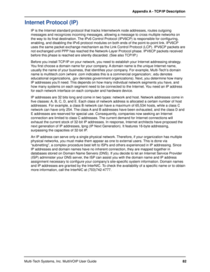 Page 8282 Appendix A - TCP/IP Description
Multi-Tech Systems, Inc. MultiVOIP User Guide
Internet Protocol (IP)
IP is the Internet standard protocol that tracks Internetwork node addresses, routes outgoing
messages and recognizes incoming messages, allowing a message to cross multiple networks on
the way to its final destination. The IPv6 Control Protocol (IPV6CP) is responsible for configuring,
enabling, and disabling the IPv6 protocol modules on both ends of the point-to-point link. IPV6CP
uses the same packet...
