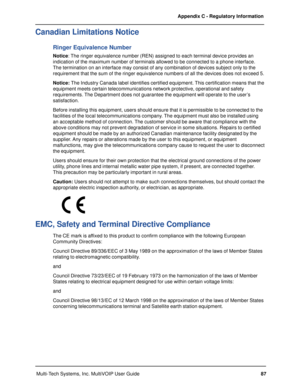 Page 8787 Appendix C - Regulatory Information
Multi-Tech Systems, Inc. MultiVOIP User Guide
Canadian Limitations Notice
Ringer Equivalence Number
Notice: The ringer equivalence number (REN) assigned to each terminal device provides an
indication of the maximum number of terminals allowed to be connected to a phone interface.
The termination on an interface may consist of any combination of devices subject only to the
requirement that the sum of the ringer equivalence numbers of all the devices does not exceed...