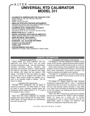 Page 1GENERAL INFORMATION
ALTEK
UNIVERSAL RTD CALIBRATOR
MODEL 311
Simulate & Read RTDs
Altek’s Model 311 RTD Calibrator lets you
SIMULATE and READ RTD’s over the entire
industrial temperature range.  Use with transmitters,
recorders controllers, alarms, indicators, data
acquisition and computer systems.  Switch between
four platinum 100 ranges, one platinum 200 range,
one platinum 500 range and two platinum 1000
ranges.  The Model 311 also has ranges for copper
and Nickel and can be supplied with custom RTD...