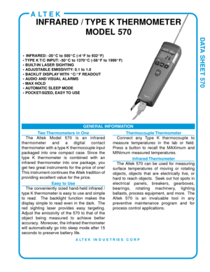 Page 1DATA SHEET 570
• INFRARED: -20°C to 500°C (-4°F to 932°F)
• TYPE K T/C INPUT: -50°C to 1370°C (-58°F to 1999°F)
• BUILT-IN LASER SIGHTING
• ADJUSTABLE EMISSIVITY: 0.1 to 1.0
• BACKLIT DISPLAY WITH °C/°F READOUT
• AUDIO AND VISUAL ALARMS
• MAX HOLD
• AUTOMATIC SLEEP MODE
• POCKET-SIZED, EASY TO USE
GENERAL INFORMATION
ALTEK
INFRARED / TYPE K THERMOMETERMODEL 570
Two Thermometers in One
The Altek Model 570 is an infrared
thermometer and a digital contact
thermometer with a type K thermocouple input...
