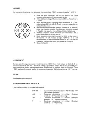 Page 1740 MIXER  
 
For connection to external mixing console. (connector type: T 3478 corresponding plug T 3475/1). 
 
1. Input with fixed sensitivity, 560 mV to obtain 0 dB, input 
impedance 9 k Ohm. (2.5 Vpp to obtain +4 dB) 
2. -10 V stabilized voltage, Maximum current 50 mA. Noise level < 
5 V rms. 
3. Direct amplifier output, minimum load impedance 10 k Ohm, 
output voltage 560 mV at 0 dB. This is a monitoring signal to be 
fed back to the mixer. 
4. Unstabilized negative supply voltage. Available in all...